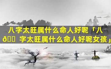 八字太旺属什么命人好呢「八 🐠 字太旺属什么命人好呢女孩」